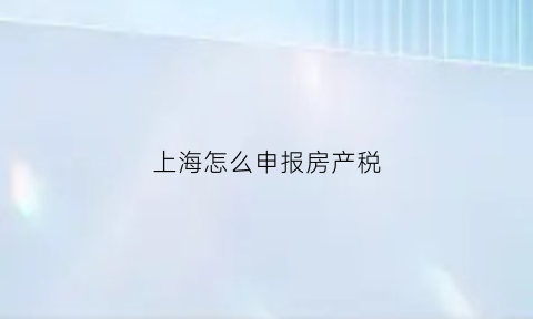 上海怎么申报房产税(上海房产税缴纳需要什么资料)