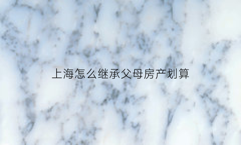 上海怎么继承父母房产划算