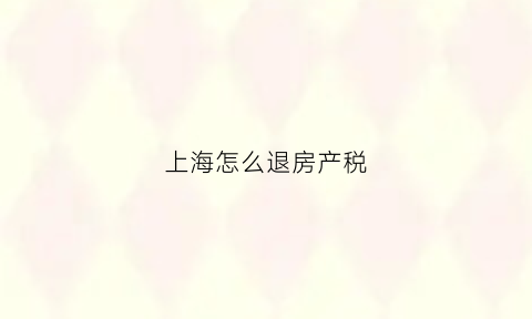 上海怎么退房产税(上海房产税退税流程攻略)