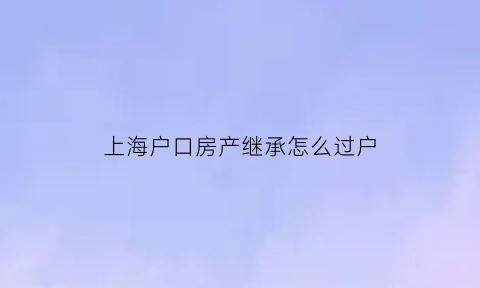 上海户口房产继承怎么过户(上海户口房产继承怎么过户给子女)