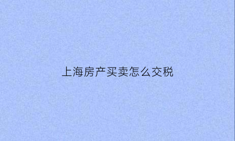 上海房产买卖怎么交税(上海房产买卖交税流程)