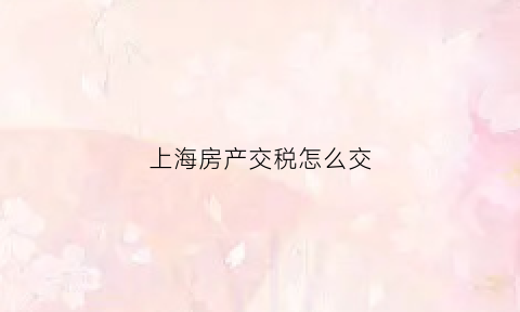 上海房产交税怎么交(上海房产交税怎么交费)