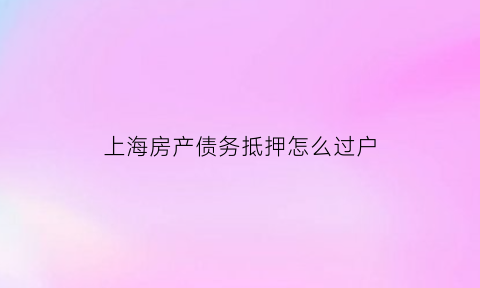 上海房产债务抵押怎么过户(上海抵押房子)