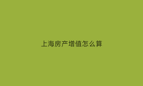 上海房产增值怎么算(上海房产增值税怎么算2021)