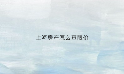 上海房产怎么查限价(上海房产怎么查限价情况)