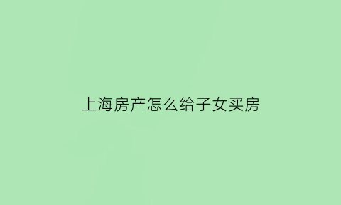 上海房产怎么给子女买房(上海子女买房政策规定)