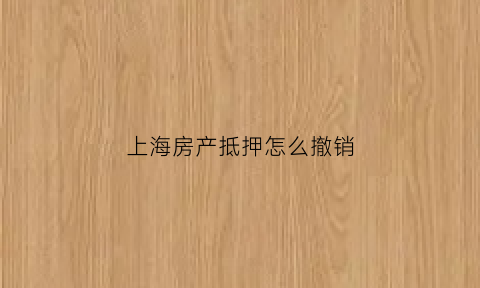 上海房产抵押怎么撤销(上海撤销抵押流程)