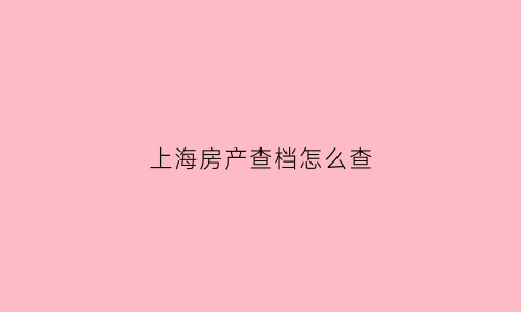 上海房产查档怎么查(上海房子查询)