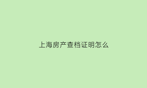 上海房产查档证明怎么(上海市房查报告怎么开)