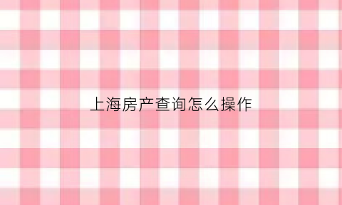 上海房产查询怎么操作(上海房屋查询)