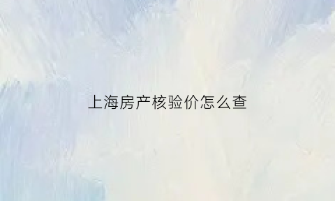 上海房产核验价怎么查(上海房产核验价查询)