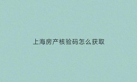 上海房产核验码怎么获取(上海市房源核验)