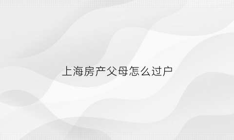 上海房产父母怎么过户(上海房产父母过户给子女只花几百)