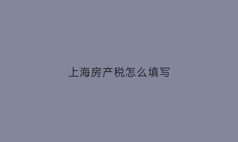 上海房产税怎么填写(上海房产税怎么交税)