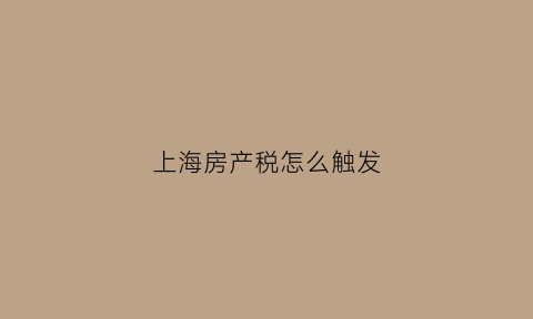 上海房产税怎么触发(上海房产税实行的如何)