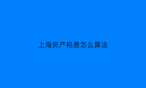 上海房产税费怎么算法(上海市房产税费计算方法)