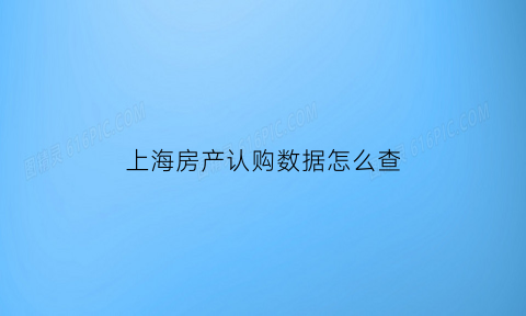 上海房产认购数据怎么查(上海认房认购)