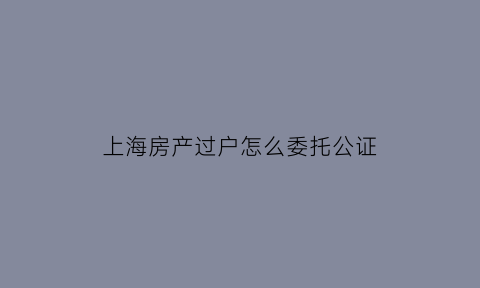 上海房产过户怎么委托公证(上海房产过户可以委托吗)