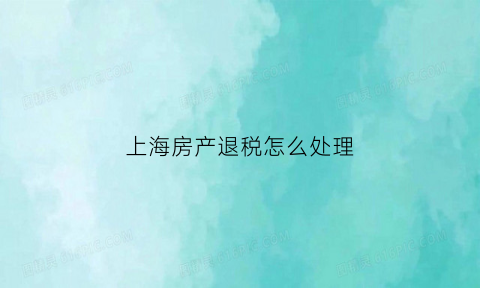 上海房产退税怎么处理(上海房产退税流程)