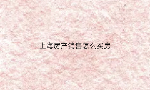 上海房产销售怎么买房(上海房产销售怎么买房的)