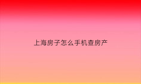 上海房子怎么手机查房产(上海房子如何查询)