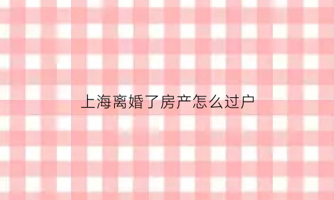 上海离婚了房产怎么过户