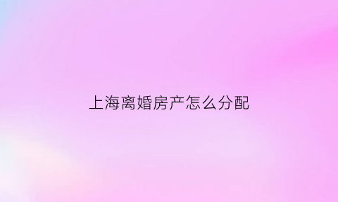 上海离婚房产怎么分配