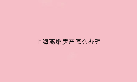 上海离婚房产怎么办理