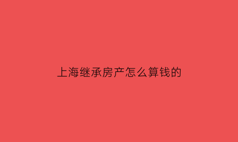 上海继承房产怎么算钱的(上海继承房产)