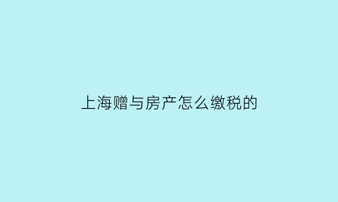 上海赠与房产怎么缴税的(上海赠与房产怎么缴税的呢)