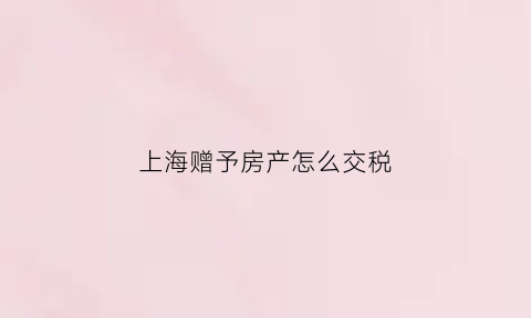 上海赠予房产怎么交税(上海房产赠与要交多少税)
