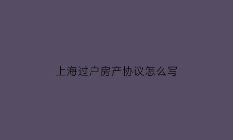 上海过户房产协议怎么写(上海房产过户手续)