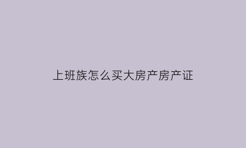 上班族怎么买大房产房产证(上班族怎么买房子)