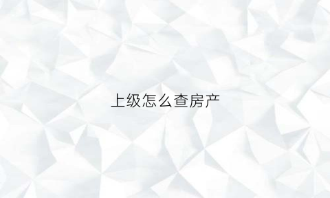 上级怎么查房产(怎么调查房产信息)