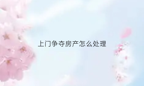 上门争夺房产怎么处理(上门纠缠有哪些法律责任)