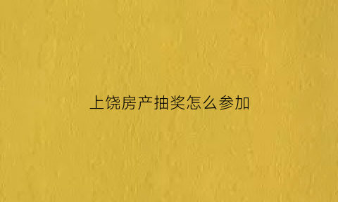 上饶房产抽奖怎么参加(上饶购房网)