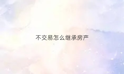 不交易怎么继承房产(不交易如何过户房产证)