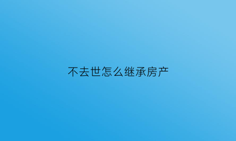 不去世怎么继承房产(人不死能继承房产吗)