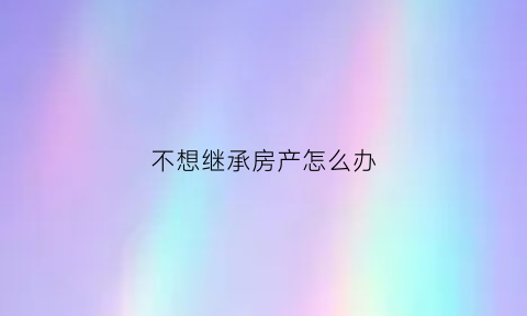 不想继承房产怎么办(不愿继承)