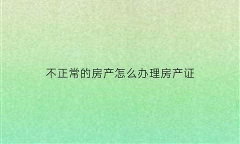 不正常的房产怎么办理房产证(不正常的房产怎么办理房产证过户)