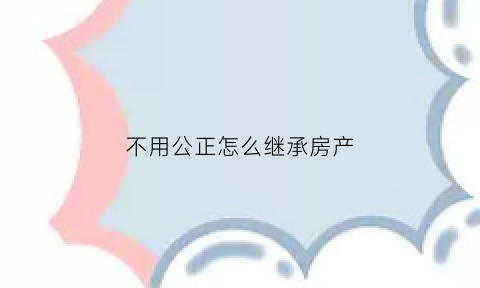 不用公正怎么继承房产(不用公正怎么继承房产过户)