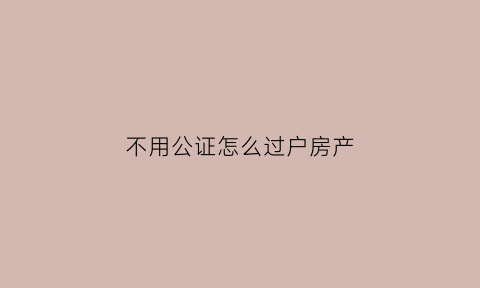 不用公证怎么过户房产(不过户公证处公证房产有用吗)