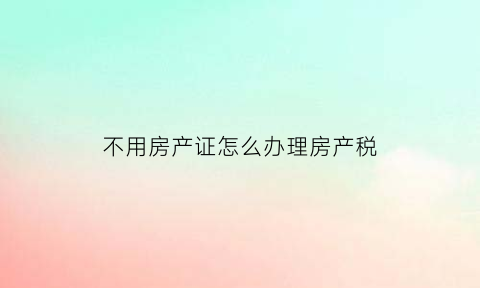 不用房产证怎么办理房产税(不办房产证房产税)