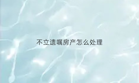 不立遗嘱房产怎么处理(不立遗嘱的好处)