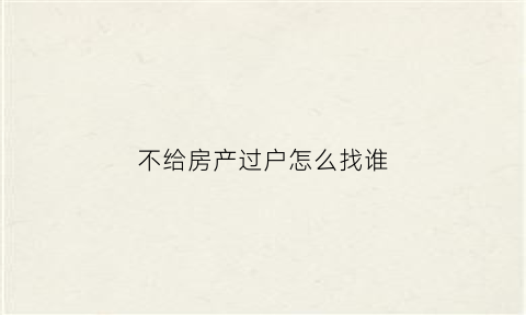 不给房产过户怎么找谁(房子不配合过户可以起诉吗)
