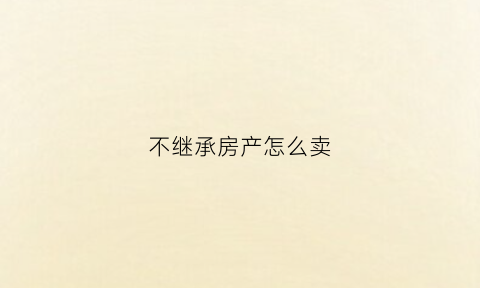 不继承房产怎么卖(房产不继承可以继续用吗)