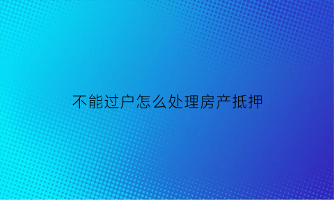 不能过户怎么处理房产抵押