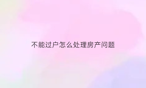 不能过户怎么处理房产问题(不能过户的房子怎么签合同)