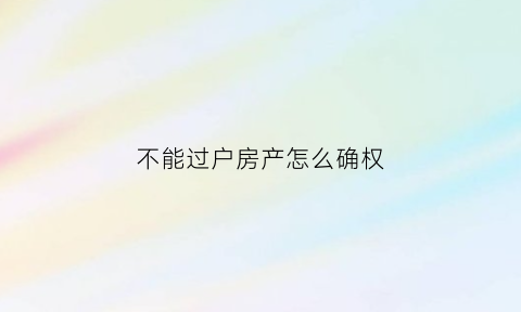 不能过户房产怎么确权(房屋不能过户如何保障权益)