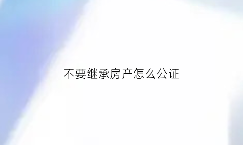 不要继承房产怎么公证